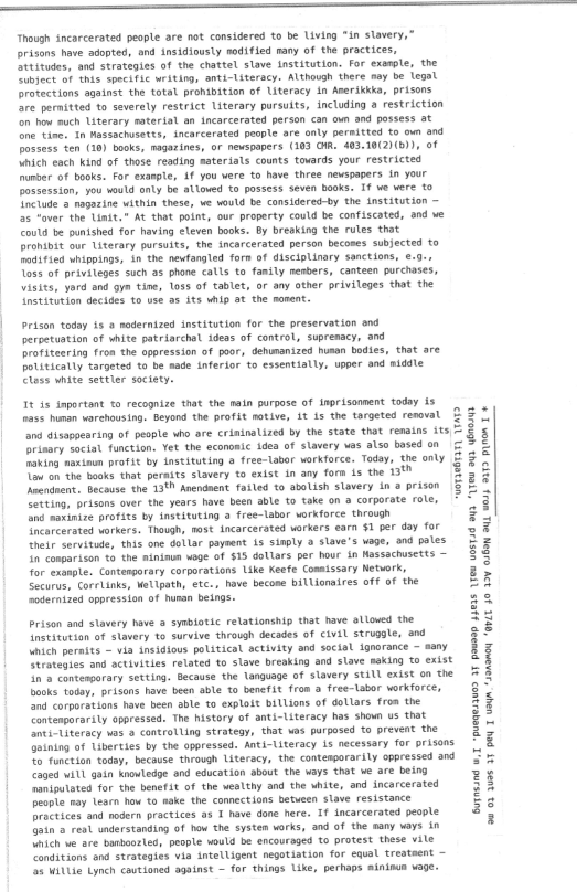 eee TT

‘Though incarcerated people are not considered to be Living “in slavery,
prisons have agoptes, ond insidiously aodified many of the practices,
Gteitudes, ond strategies of the chattel slave Institution. For example, the
Subject of this specific writing, anti-Literacy. Although there aay be legal
protections against the total prohibition of Literacy An Anerikkka, prisons
fre permitted to severely restrict Literary pursuits, including a restriction
‘on how auch Usterary material an incarcerated person can ovn and possess at
fhe tines In Massachusetts, incarcerated people are only permitted to own and
possess ten (18) books, magazines, of newspapers (183 OM. 493.10(2)(B)), of
Winich each kind of those reading aaterials counts tovards your restricted
number of books. For exaeple, Af you were to have three newspapers in your
possession, you would only be altoved to possess seven books. If we were to
fnelude e-magazine within these, we would be considered-by the institution ~
fas fover the Linit." At that point, our property could be confiscated, and we
Could be punished for having eleven books. By breeking the rules that
pronibit our Literary pursuits, the incarcerated person becomes subjected to
fodified whippings, in the newfangled fore of disciplinary sanctions, e.9-,
Toss of priviteges such as phone calls to fanily nenbers, canteen purchases,
visits, yord and gym tine, loss of tablet, or any other privileges thot the
nststution decides to use a5 its whip at the monent.

Prison todoy is 2 modernized institution for the preservation and
perpetuation of white patriarchal ideas of control, supremacy, and
profiteering from the oppression of poor, dehunanized human bodies, that are
politically targeted to be made inferior to essentiatly, upper and middle
Class white settler society.

1t As inportant to recognize that the ain purpose of Inprisonnent today ts
ass human warehousing. Beyond the profit motive, 1t is the targeted renoval
and disappearing of peaple who are crininalized by the state that renains its
primary sociat function. Yet the econonic idea of slavery was also based on
making waxinun profit by instituting a free-tabor workforce. Today, the only
Tow on the books that peraits slavery to exist in any form is the 13%"
hecodnents Because the 13°” Arendaent failed to abolish slavery in a prison
Setting, prisons over the years have been able to take on a corporate role,
Ghd novinize profits by instituting 9 free-labor workforce through
Incarcerated workers. Thowgh, most incarcerated workers earn $1 per doy for
heir servitwle, this one dollar paysent 1s sinply 2 slave's wage, ond pales
In conparison fo the sinimun wage of $15 dollars per hour sn Massachusetts —
far exonpte. Contemporary corporations Like Keefe Consissary Network,
Securus, CoreLinks, Welipath, etc-, have becone billionaires off of the
ssodernized oppression of hunan beings.

 

reer 1H

 

Prison and slavery have @ symbiotic relationship that have atloved the
Institution of slavery to survive throvgh decades of civil struggle, ond
Minich peraits ~ via insigious political activity and social sgnorance ~ sany
Strategies and activities related to slave breaking and slave making to exist
[na contesporary setting. Because the Vanguage of slavery still exist on the
books tolay, prisons have been able to benefit fron a free-Labor workforce,
and corporations have been able to exploit billions of dollars fron the
Contenporarily oppressed. The history of anti-Literacy has shown us that
nti-titeracy was 2 controlling strategy, that was purposed to prevent the
Guining of Liberties by the oppressed. Anti-Uiteracy 15 necessary for prisons
fo function today, because through Literacy, the contenporarily oppressed and
Caged will gain Knowledge and education about the ways that ve are being
hnaniputated for the bene#St of the wealthy and the white, and incercerated
people nay leare how to nake the connections between stave resistance
practices and nodern practices a8 T have done here. If incarcerated people
bein a real understanding of how the system works, and of the mary ways in
winich we are bamboozled, people would be encouraged to protest these vite
“Conditions end strategies via intelLigent negotiation for equal treataent ~
fs Wittie Lynch cautioned against ~ for things Like, perhaps aininus wage.

Suynsand w,1 -puegessuo 3¥ pousop 4303s Feu vostsd oa “IyeH o¥n WENO
‘an ob suas 34 pew T weVM "¥9A9RO4 “QPZE 40 327 CJ89N 9UL HOU} 9072 PINON T +
